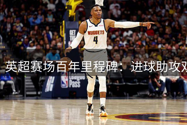 英超赛场百年里程碑：进球助攻双百传奇盘点
